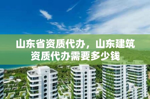 山東省資質代辦，山東建筑資質代辦需要多少錢