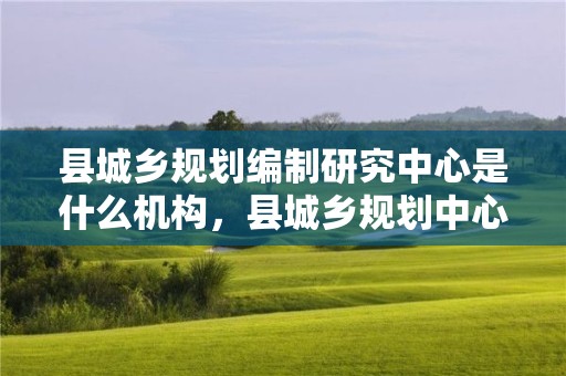 縣城鄉規劃編制研究中心是什么機構，縣城鄉規劃中心事業編怎么樣