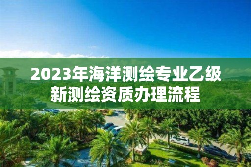 2023年海洋測繪專業乙級新測繪資質辦理流程