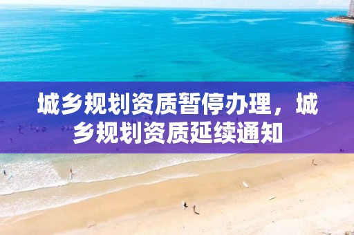 城鄉規劃資質暫停辦理，城鄉規劃資質延續通知