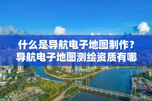 什么是導航電子地圖制作？導航電子地圖測繪資質有哪些要求？具體要怎么辦理？