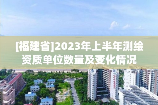 [福建省]2023年上半年測繪資質單位數(shù)量及變化情況