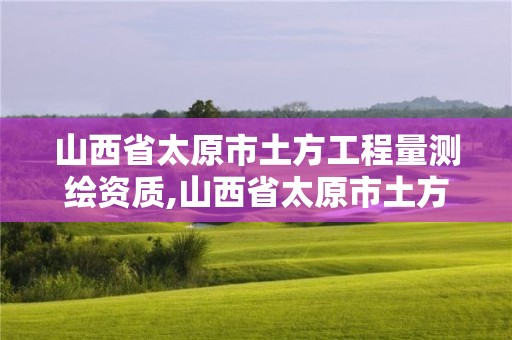 山西省太原市土方工程量測繪資質,山西省太原市土方工程量測繪資質取消了嗎。