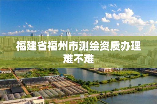 福建省福州市測繪資質辦理難不難