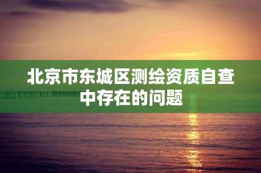 北京市東城區測繪資質自查中存在的問題