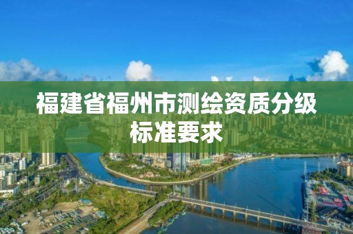 福建省福州市測(cè)繪資質(zhì)分級(jí)標(biāo)準(zhǔn)要求