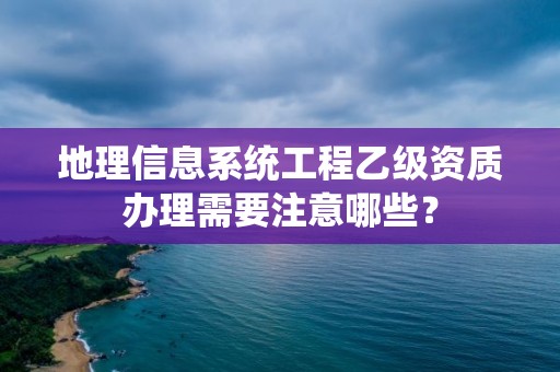 地理信息系統工程乙級資質辦理需要注意哪些？