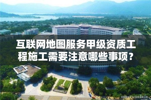 互聯網地圖服務甲級資質工程施工需要注意哪些事項？