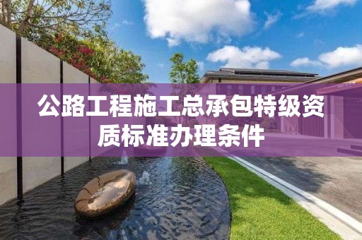 公路工程施工總承包特級資質(zhì)標(biāo)準(zhǔn)辦理條件