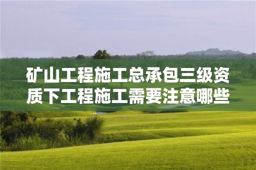 礦山工程施工總承包三級資質下工程施工需要注意哪些事項？