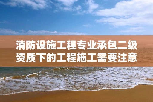 消防設施工程專業承包二級資質下的工程施工需要注意哪些事項