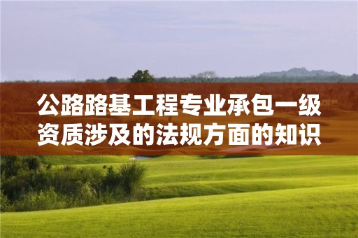 公路路基工程專業(yè)承包一級(jí)資質(zhì)涉及的法規(guī)方面的知識(shí)？