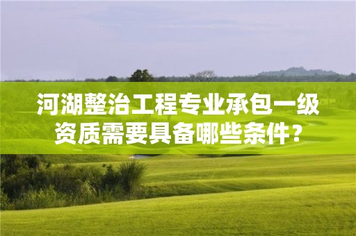 河湖整治工程專業(yè)承包一級(jí)資質(zhì)需要具備哪些條件？