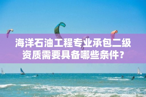 海洋石油工程專業承包二級資質需要具備哪些條件？