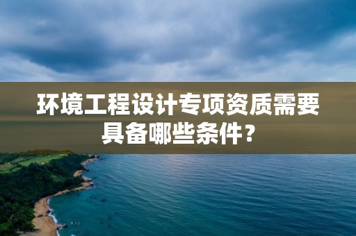 環境工程設計專項資質需要具備哪些條件？