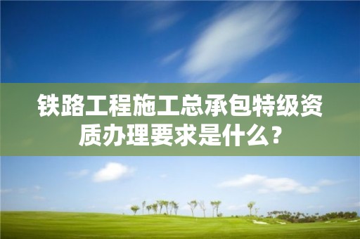 鐵路工程施工總承包特級資質辦理要求是什么？