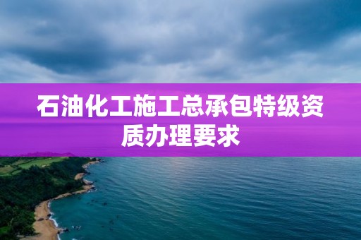 石油化工施工總承包特級(jí)資質(zhì)辦理要求