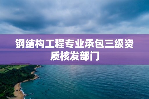 鋼結構工程專業承包三級資質核發部門