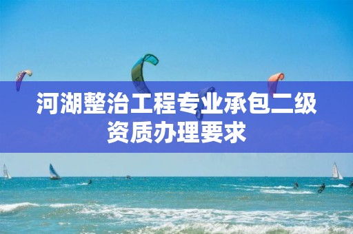 河湖整治工程專業(yè)承包二級(jí)資質(zhì)辦理要求