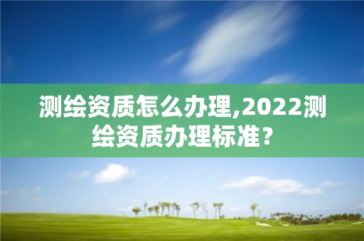 測繪資質怎么辦理,2022測繪資質辦理標準？