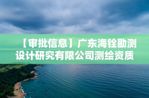 【審批信息】廣東海銓勘測設計研究有限公司測繪資質(zhì)申請主要材料公開