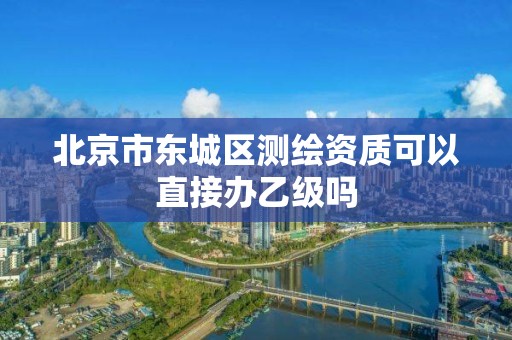 北京市東城區測繪資質可以直接辦乙級嗎