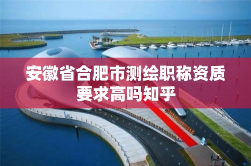 安徽省合肥市測繪職稱資質要求高嗎知乎