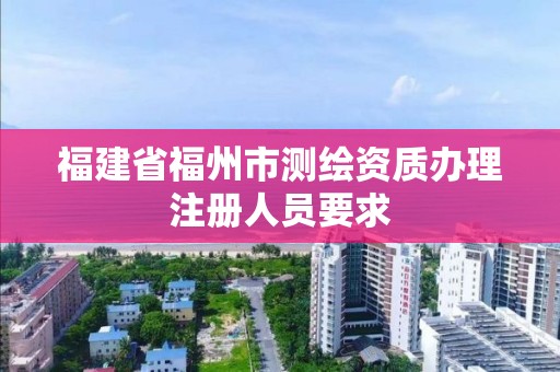 福建省福州市測繪資質辦理注冊人員要求