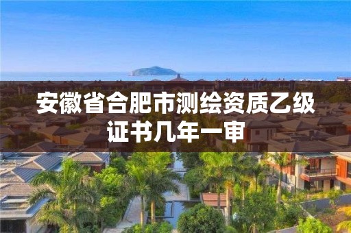 安徽省合肥市測繪資質乙級證書幾年一審