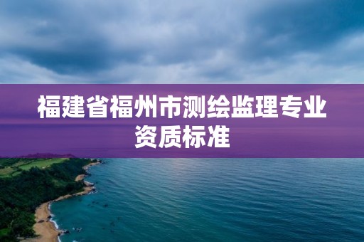 福建省福州市測(cè)繪監(jiān)理專業(yè)資質(zhì)標(biāo)準(zhǔn)