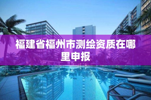 福建省福州市測繪資質(zhì)在哪里申報