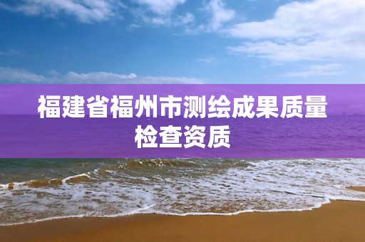 福建省福州市測繪成果質量檢查資質