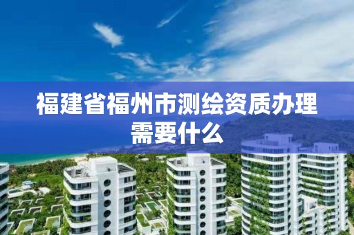 福建省福州市測繪資質辦理需要什么