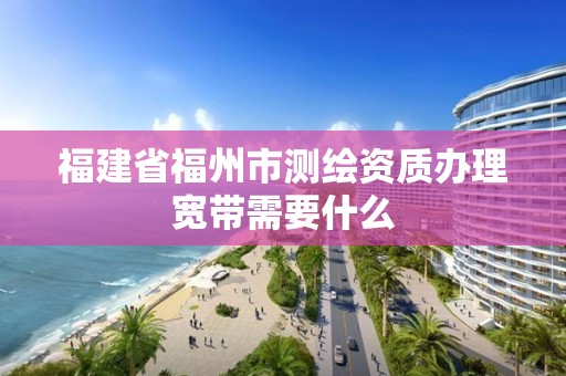 福建省福州市測繪資質辦理寬帶需要什么