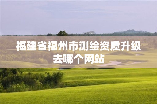 福建省福州市測(cè)繪資質(zhì)升級(jí)去哪個(gè)網(wǎng)站