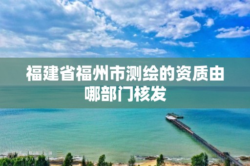 福建省福州市測繪的資質由哪部門核發