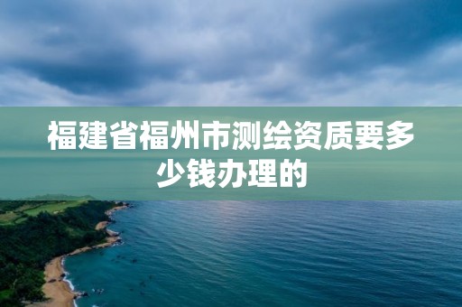 福建省福州市測繪資質要多少錢辦理的