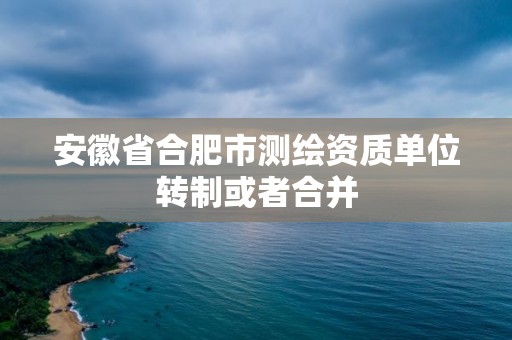 安徽省合肥市測(cè)繪資質(zhì)單位轉(zhuǎn)制或者合并