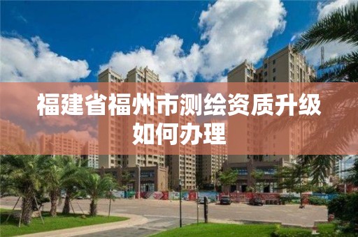 福建省福州市測繪資質升級如何辦理