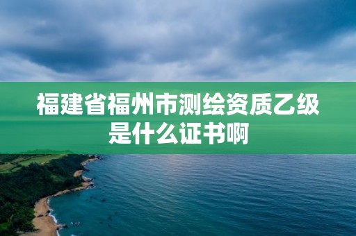 福建省福州市測繪資質乙級是什么證書啊