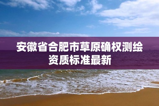 安徽省合肥市草原確權測繪資質標準最新