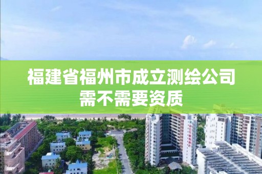 福建省福州市成立測繪公司需不需要資質