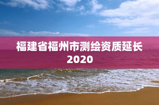 福建省福州市測(cè)繪資質(zhì)延長(zhǎng)2020