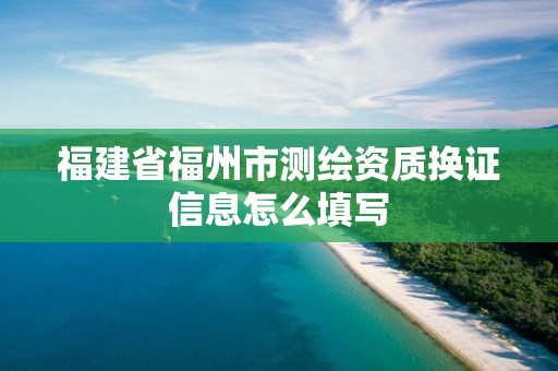 福建省福州市測(cè)繪資質(zhì)換證信息怎么填寫(xiě)