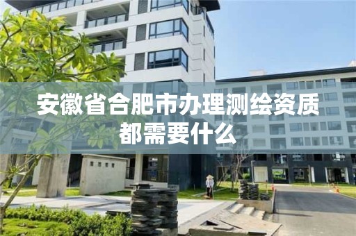 安徽省合肥市辦理測繪資質都需要什么