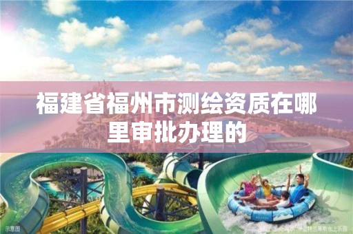 福建省福州市測繪資質在哪里審批辦理的