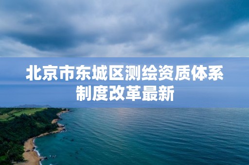 北京市東城區(qū)測繪資質(zhì)體系制度改革最新