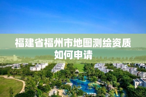 福建省福州市地圖測繪資質如何申請