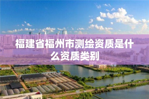 福建省福州市測繪資質(zhì)是什么資質(zhì)類別