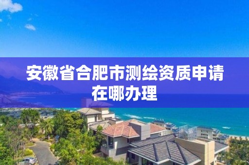 安徽省合肥市測繪資質(zhì)申請在哪辦理